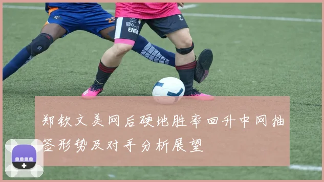 郑钦文美网后硬地胜率回升中网抽签形势及对手分析展望