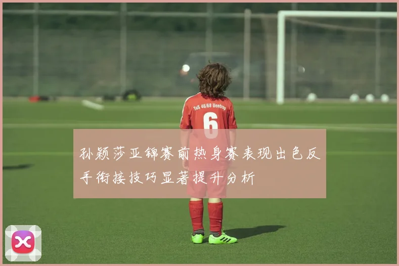 孙颖莎亚锦赛前热身赛表现出色反手衔接技巧显著提升分析