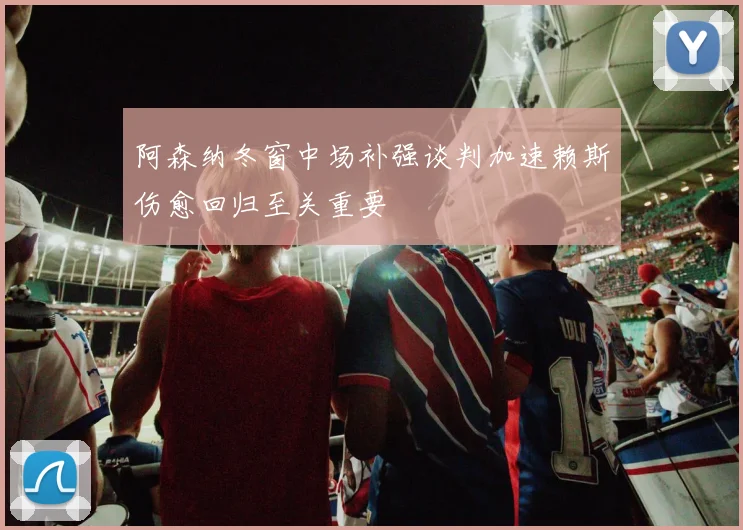 阿森纳冬窗中场补强谈判加速赖斯伤愈回归至关重要