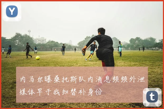内马尔曝桑托斯队内消息频频外泄媒体早于我知替补身份